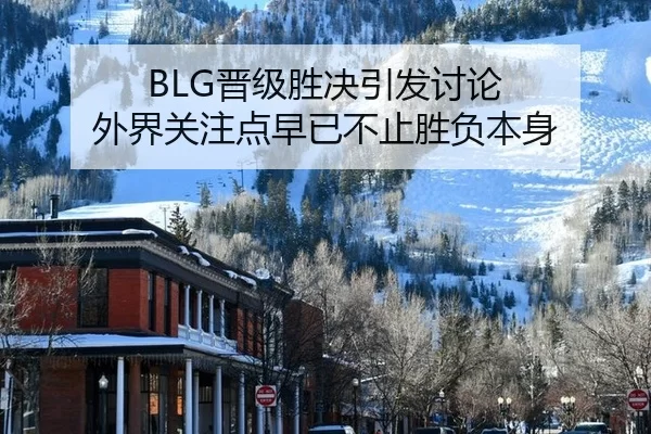 BLG晋级胜决引发讨论 外界关注点早已不止胜负本身